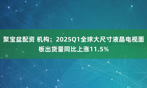 聚宝盆配资 机构：2025Q1全球大尺寸液晶电视面板出货量同比上涨11.5%