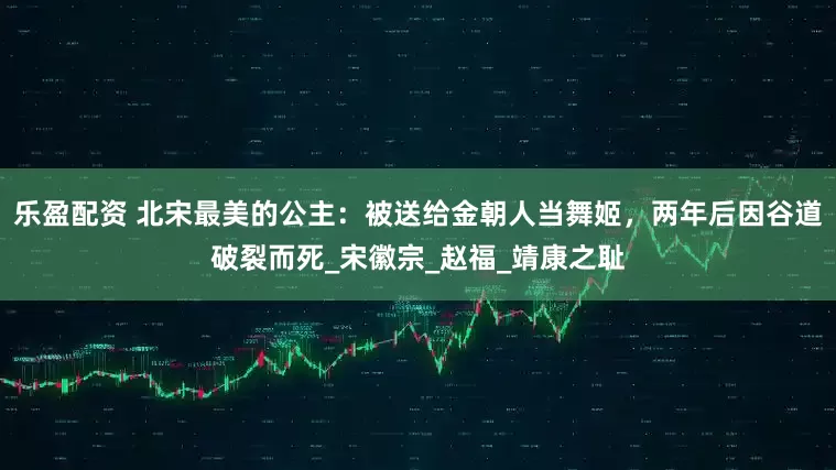 乐盈配资 北宋最美的公主：被送给金朝人当舞姬，两年后因谷道破裂而死_宋徽宗_赵福_靖康之耻