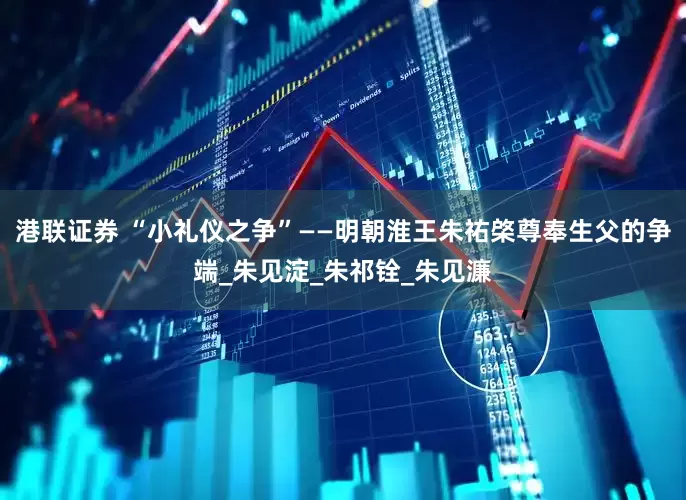 港联证券 “小礼仪之争”——明朝淮王朱祐棨尊奉生父的争端_朱见淀_朱祁铨_朱见濂