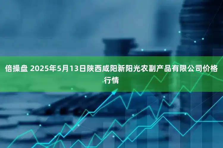 倍操盘 2025年5月13日陕西咸阳新阳光农副产品有限公司价格行情