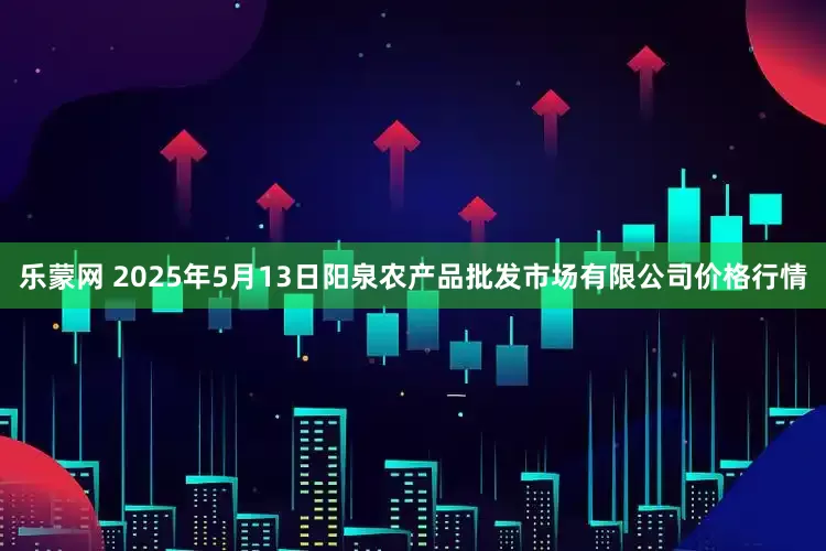 乐蒙网 2025年5月13日阳泉农产品批发市场有限公司价格行情