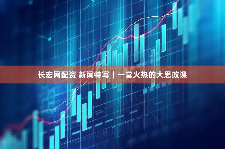 长宏网配资 新闻特写｜一堂火热的大思政课