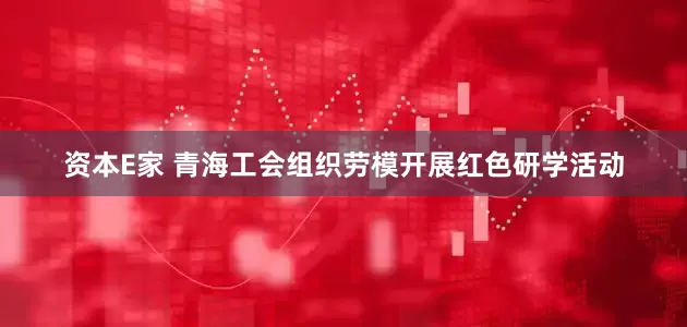资本E家 青海工会组织劳模开展红色研学活动