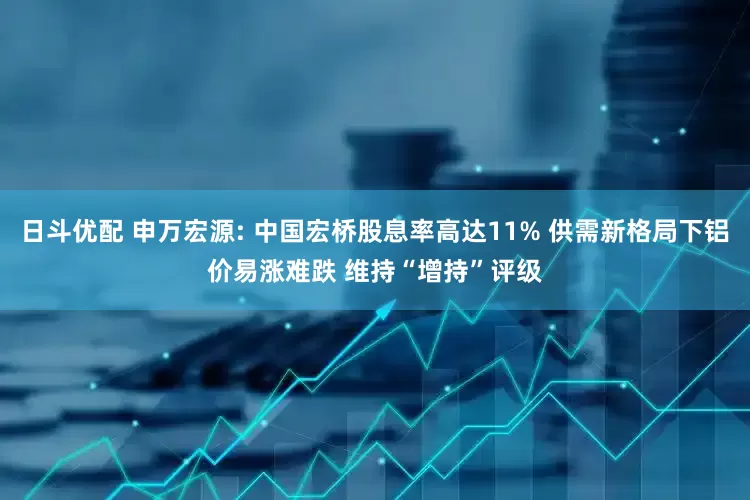 日斗优配 申万宏源: 中国宏桥股息率高达11% 供需新格局下铝价易涨难跌 维持“增持”评级