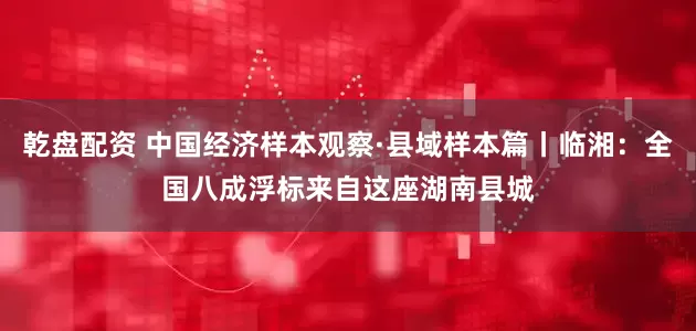乾盘配资 中国经济样本观察·县域样本篇丨临湘：全国八成浮标来自这座湖南县城