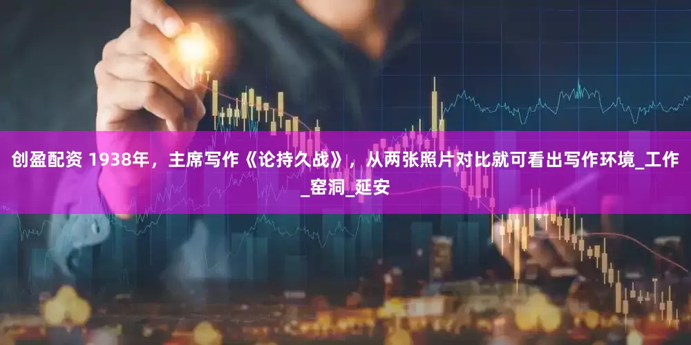 创盈配资 1938年，主席写作《论持久战》，从两张照片对比就可看出写作环境_工作_窑洞_延安