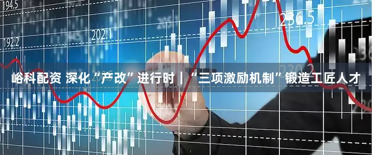 峪科配资 深化“产改”进行时｜“三项激励机制”锻造工匠人才