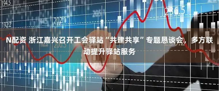 N配资 浙江嘉兴召开工会驿站“共建共享”专题恳谈会，多方联动提升驿站服务