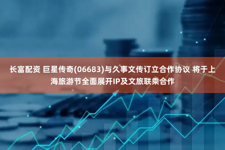 长富配资 巨星传奇(06683)与久事文传订立合作协议 将于上海旅游节全面展开IP及文旅联乘合作