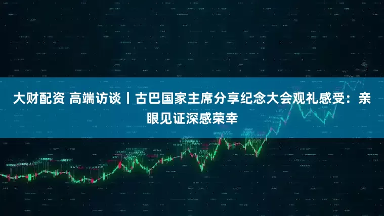 大财配资 高端访谈丨古巴国家主席分享纪念大会观礼感受：亲眼见证深感荣幸