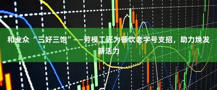 和业众 “三好三饱”——劳模工匠为餐饮老字号支招，助力焕发新活力