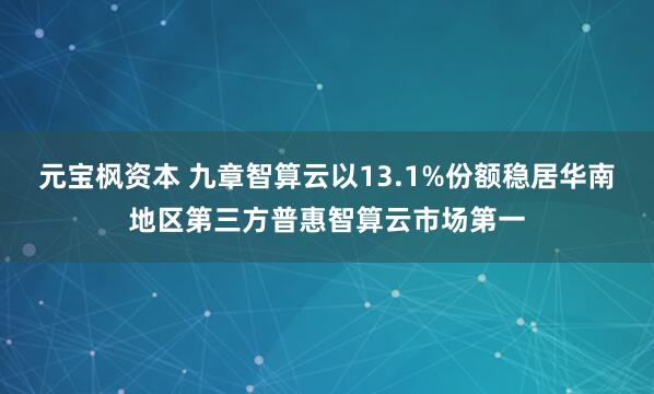 元宝枫资本 九章智算云以13.1%份额稳居华南地区第三方普惠智算云市场第一