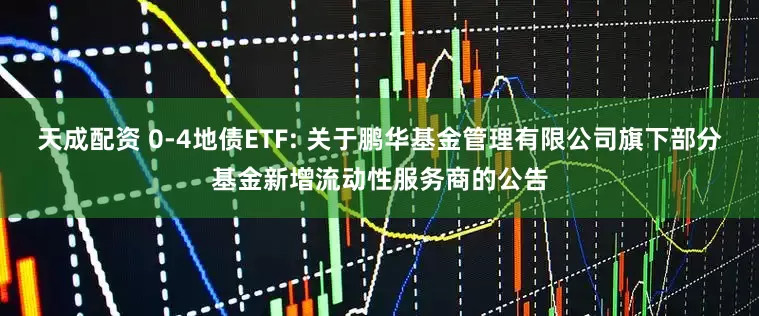天成配资 0-4地债ETF: 关于鹏华基金管理有限公司旗下部分基金新增流动性服务商的公告
