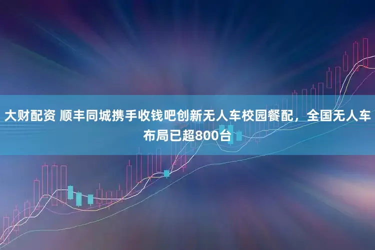 大财配资 顺丰同城携手收钱吧创新无人车校园餐配，全国无人车布局已超800台