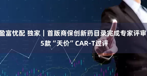 盈富忧配 独家|首版商保创新药目录完成专家评审 5款“天价”CAR-T过评