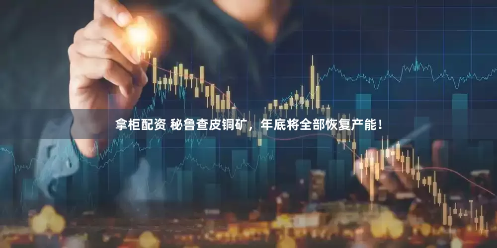 拿柜配资 秘鲁查皮铜矿，年底将全部恢复产能！