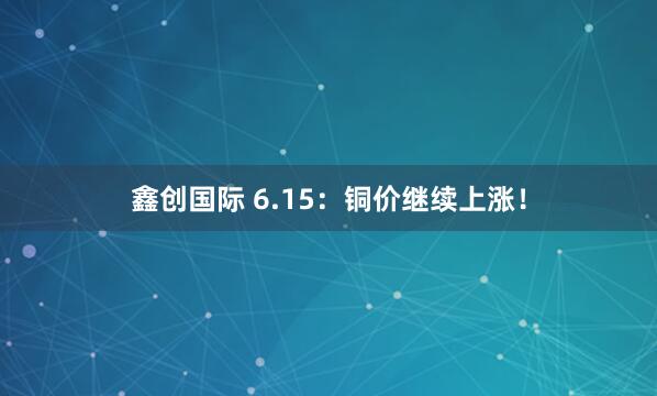 鑫创国际 6.15：铜价继续上涨！