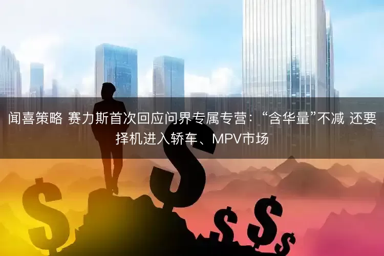 闻喜策略 赛力斯首次回应问界专属专营：“含华量”不减 还要择机进入轿车、MPV市场